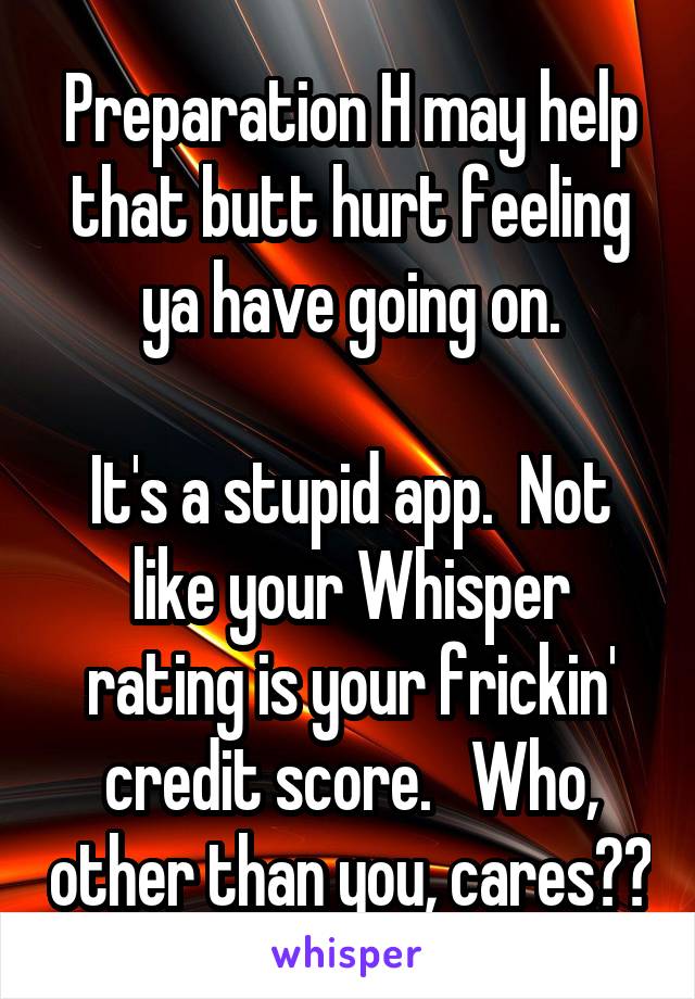 Preparation H may help that butt hurt feeling ya have going on.

It's a stupid app.  Not like your Whisper rating is your frickin' credit score.   Who, other than you, cares??