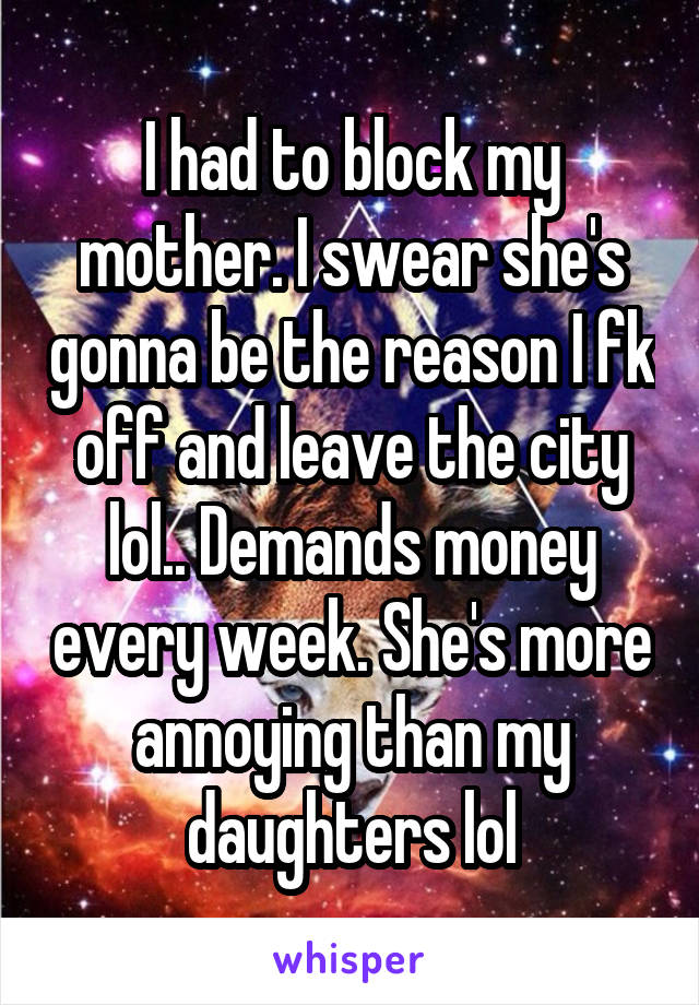 I had to block my mother. I swear she's gonna be the reason I fk off and leave the city lol.. Demands money every week. She's more annoying than my daughters lol