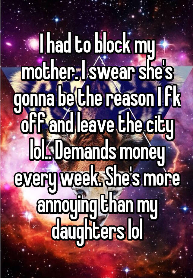 I had to block my mother. I swear she's gonna be the reason I fk off and leave the city lol.. Demands money every week. She's more annoying than my daughters lol