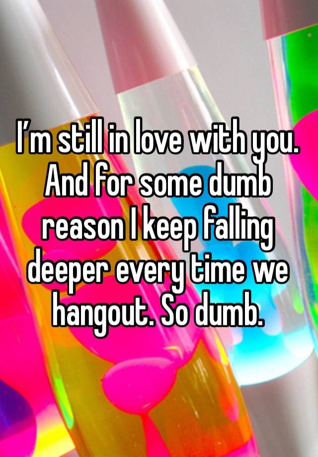 I’m still in love with you. And for some dumb reason I keep falling deeper every time we hangout. So dumb.