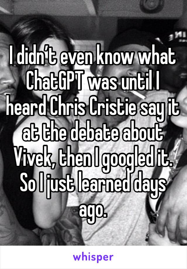 I didn’t even know what ChatGPT was until I heard Chris Cristie say it at the debate about Vivek, then I googled it. So I just learned days ago.