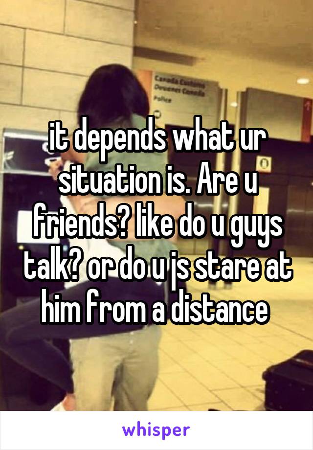 it depends what ur situation is. Are u friends? like do u guys talk? or do u js stare at him from a distance 