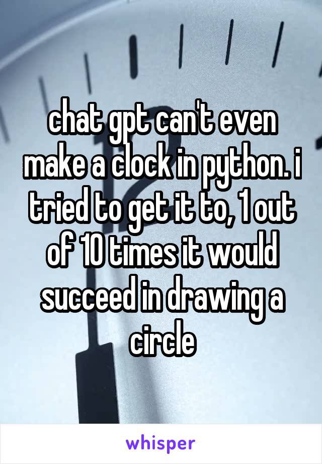 chat gpt can't even make a clock in python. i tried to get it to, 1 out of 10 times it would succeed in drawing a circle