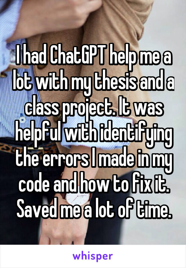 I had ChatGPT help me a lot with my thesis and a class project. It was helpful with identifying the errors I made in my code and how to fix it. Saved me a lot of time.