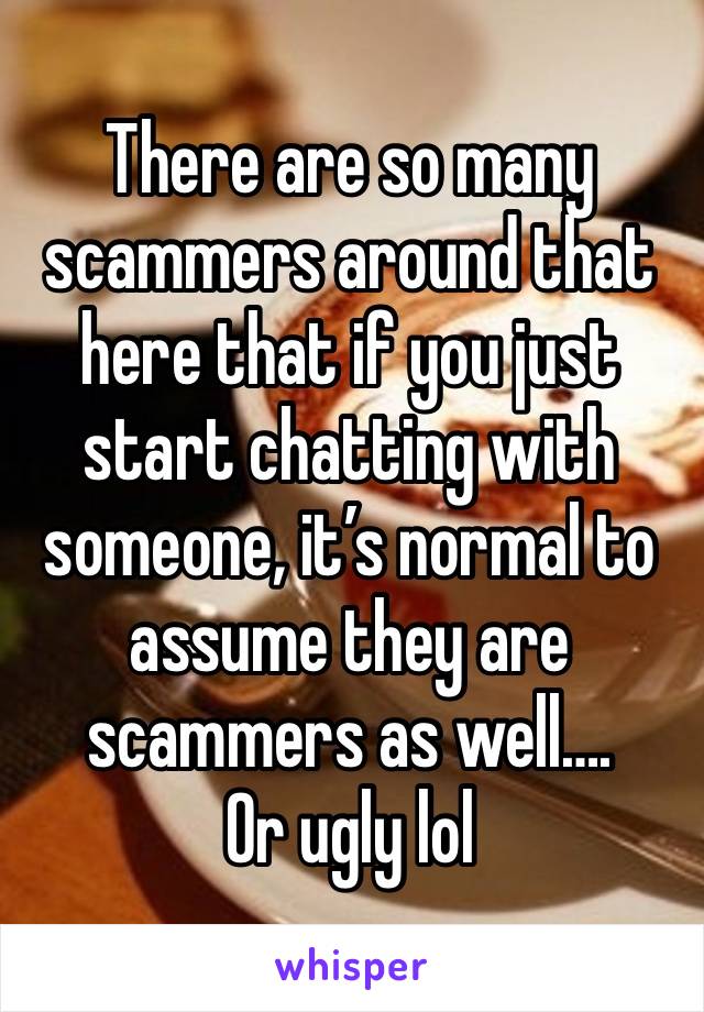 There are so many scammers around that here that if you just start chatting with someone, it’s normal to assume they are scammers as well…. 
Or ugly lol