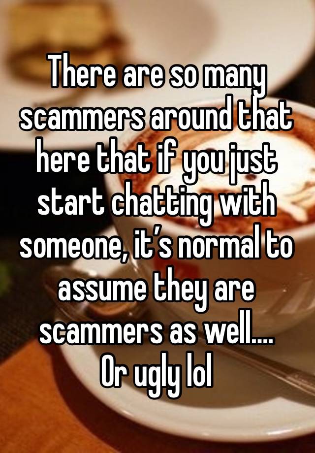 There are so many scammers around that here that if you just start chatting with someone, it’s normal to assume they are scammers as well…. 
Or ugly lol