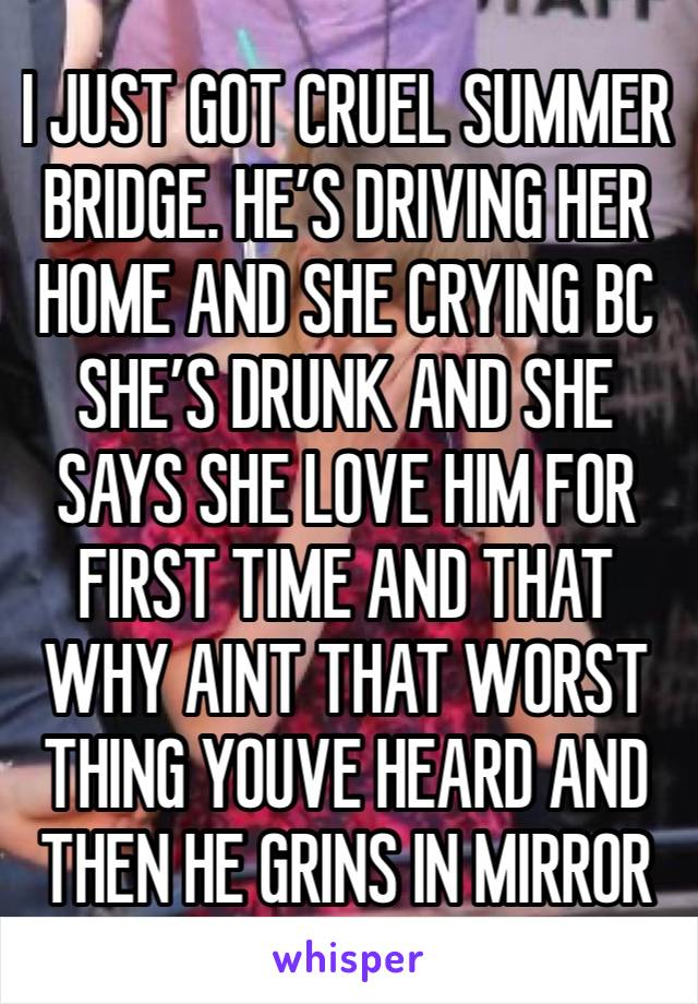 I JUST GOT CRUEL SUMMER BRIDGE. HE’S DRIVING HER HOME AND SHE CRYING BC SHE’S DRUNK AND SHE SAYS SHE LOVE HIM FOR FIRST TIME AND THAT WHY AINT THAT WORST THING YOUVE HEARD AND THEN HE GRINS IN MIRROR