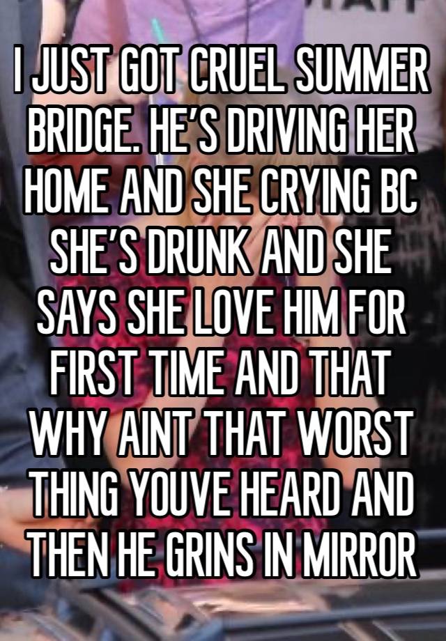 I JUST GOT CRUEL SUMMER BRIDGE. HE’S DRIVING HER HOME AND SHE CRYING BC SHE’S DRUNK AND SHE SAYS SHE LOVE HIM FOR FIRST TIME AND THAT WHY AINT THAT WORST THING YOUVE HEARD AND THEN HE GRINS IN MIRROR