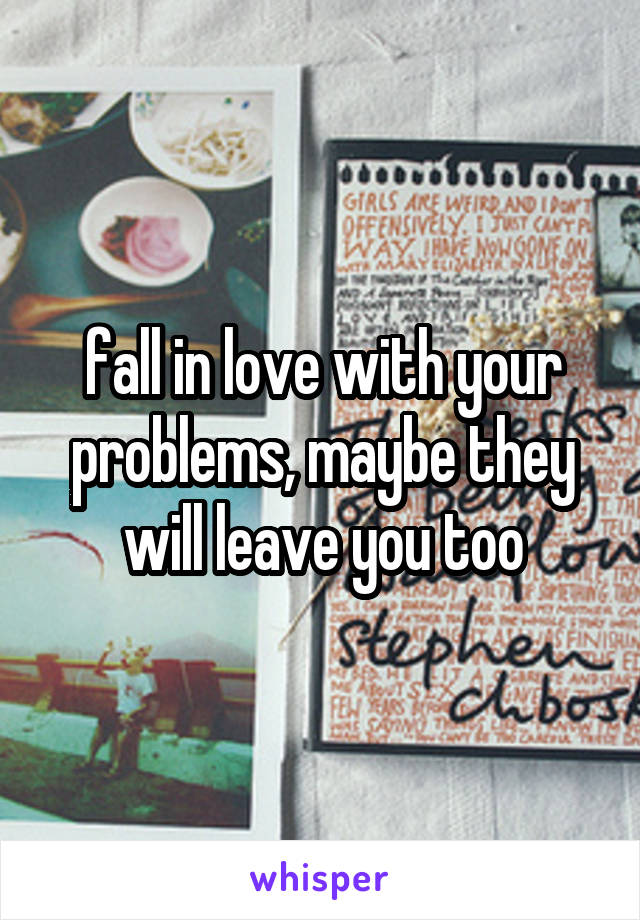 fall in love with your problems, maybe they will leave you too