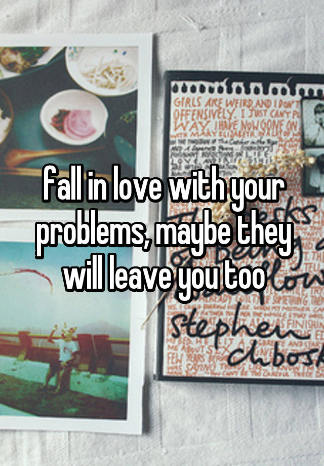 fall in love with your problems, maybe they will leave you too