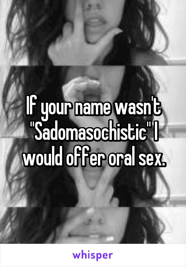 If your name wasn't "Sadomasochistic" I would offer oral sex.