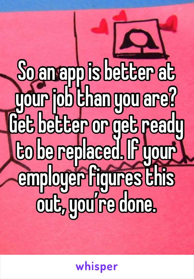 So an app is better at your job than you are? Get better or get ready to be replaced. If your employer figures this out, you’re done.