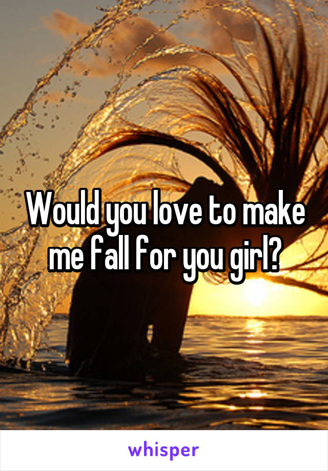 Would you love to make me fall for you girl?