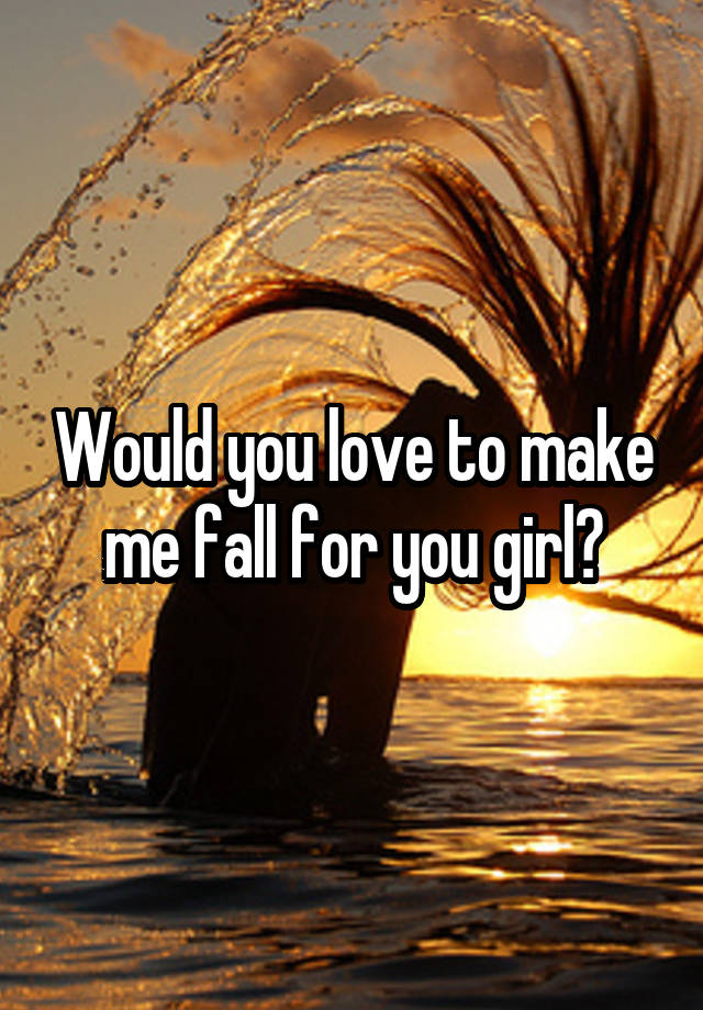 Would you love to make me fall for you girl?