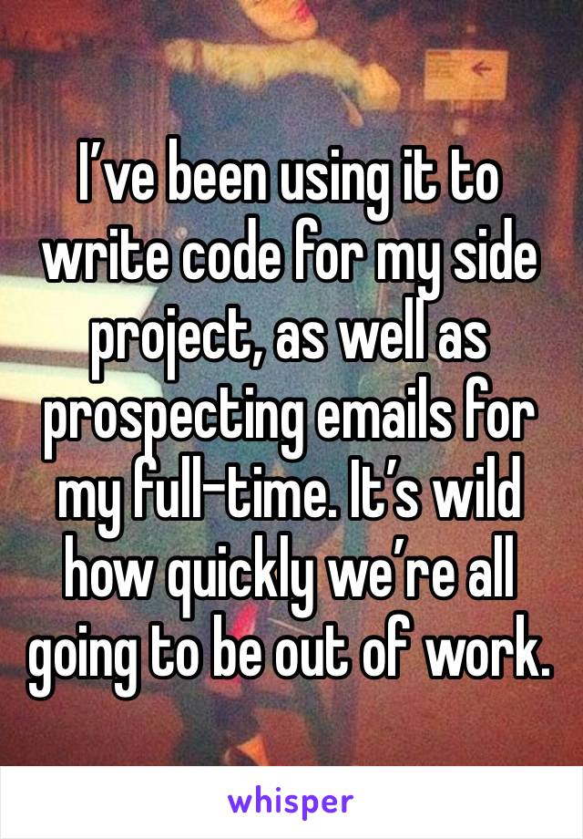 I’ve been using it to write code for my side project, as well as prospecting emails for my full-time. It’s wild how quickly we’re all going to be out of work.