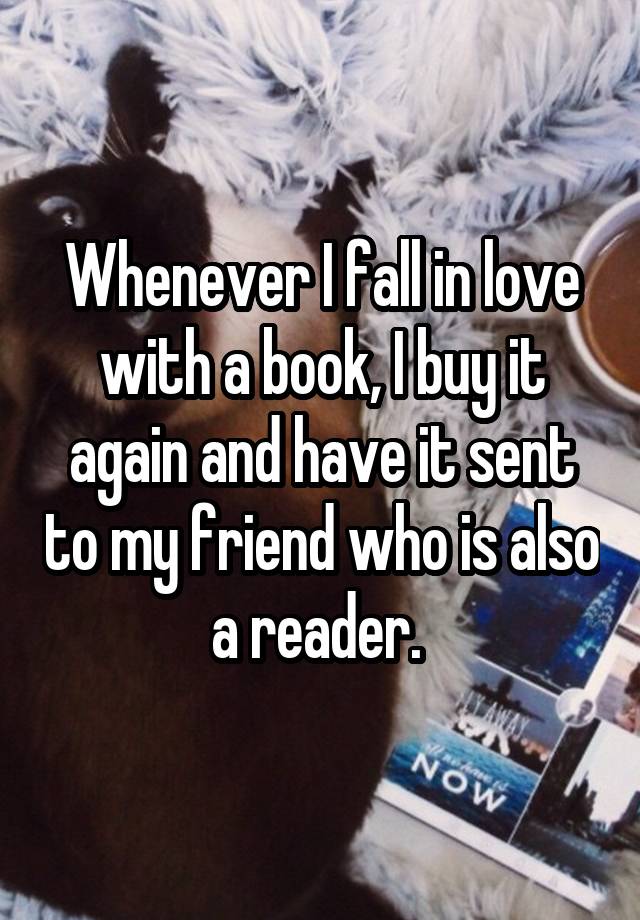 Whenever I fall in love with a book, I buy it again and have it sent to my friend who is also a reader. 