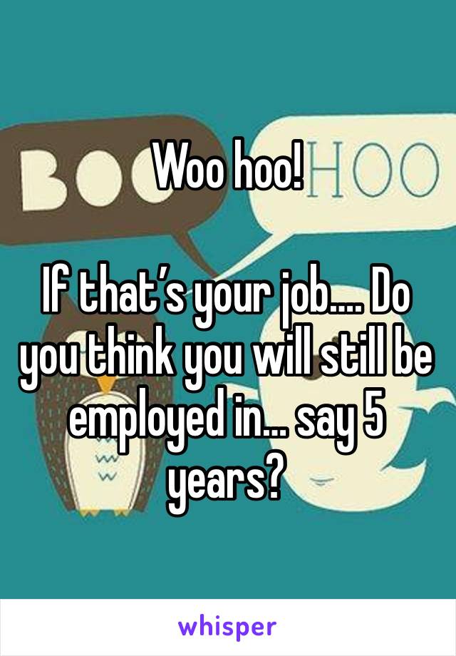 Woo hoo! 

If that’s your job…. Do you think you will still be employed in… say 5 years?