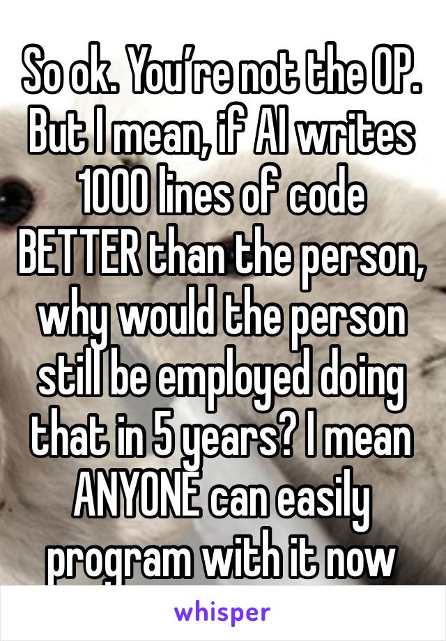 So ok. You’re not the OP. But I mean, if AI writes 1000 lines of code BETTER than the person, why would the person still be employed doing that in 5 years? I mean ANYONE can easily program with it now