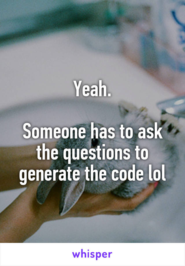 Yeah.

Someone has to ask the questions to generate the code lol