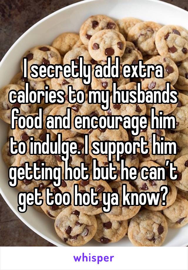 I secretly add extra calories to my husbands food and encourage him to indulge. I support him getting hot but he can’t get too hot ya know?