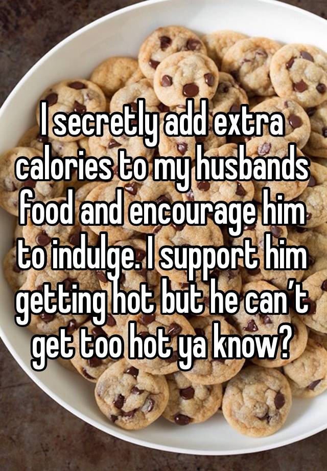 I secretly add extra calories to my husbands food and encourage him to indulge. I support him getting hot but he can’t get too hot ya know?