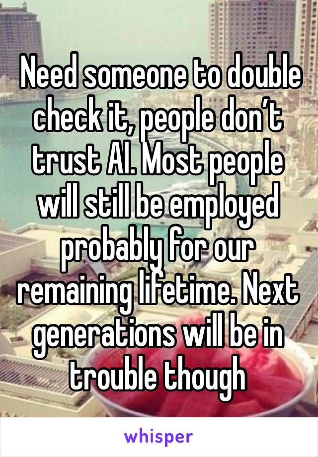  Need someone to double check it, people don’t trust AI. Most people will still be employed probably for our remaining lifetime. Next generations will be in trouble though 