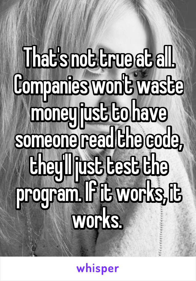 That's not true at all. Companies won't waste money just to have someone read the code, they'll just test the program. If it works, it works. 