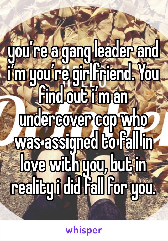 you’re a gang leader and i’m you’re girlfriend. You find out i’m an undercover cop who was assigned to fall in love with you, but in reality i did fall for you.