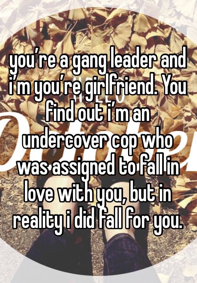 you’re a gang leader and i’m you’re girlfriend. You find out i’m an undercover cop who was assigned to fall in love with you, but in reality i did fall for you.