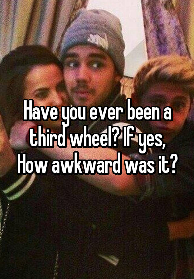 Have you ever been a third wheel? If yes, How awkward was it?