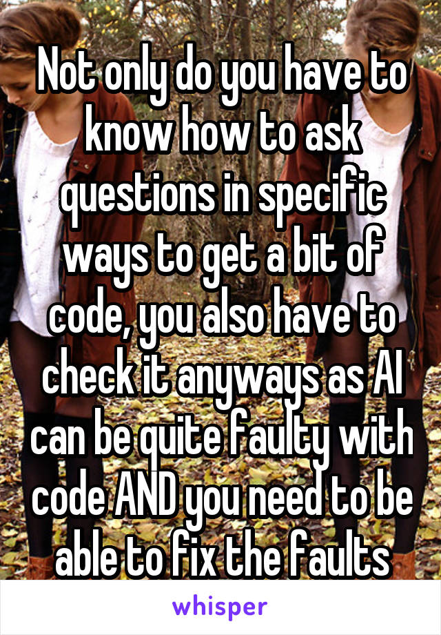 Not only do you have to know how to ask questions in specific ways to get a bit of code, you also have to check it anyways as AI can be quite faulty with code AND you need to be able to fix the faults