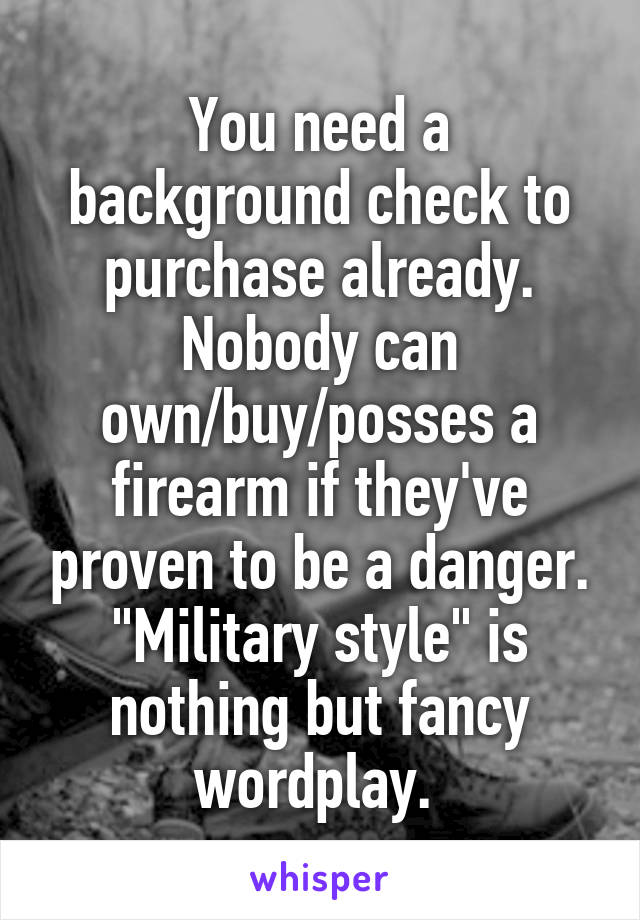 You need a background check to purchase already.
Nobody can own/buy/posses a firearm if they've proven to be a danger.
"Military style" is nothing but fancy wordplay. 