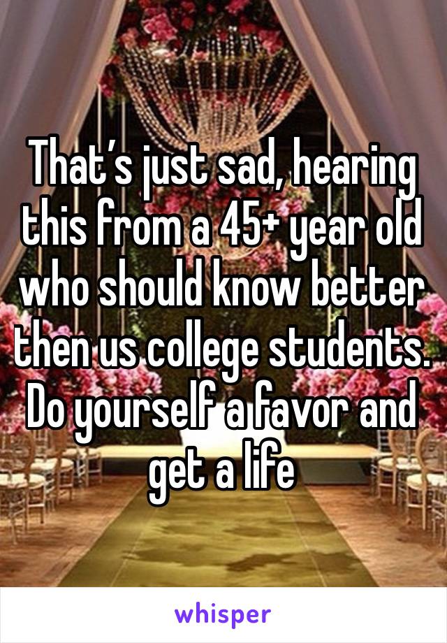 That’s just sad, hearing this from a 45+ year old who should know better then us college students. Do yourself a favor and get a life