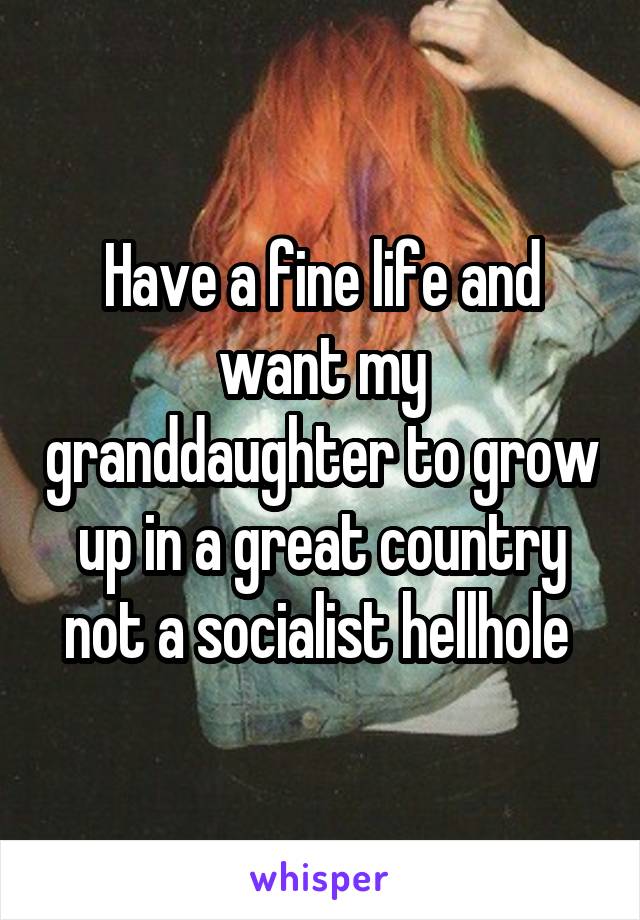 Have a fine life and want my granddaughter to grow up in a great country not a socialist hellhole 