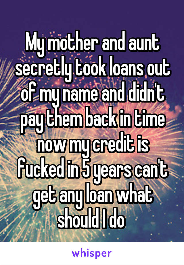 My mother and aunt secretly took loans out of my name and didn't pay them back in time now my credit is fucked in 5 years can't get any loan what should I do 