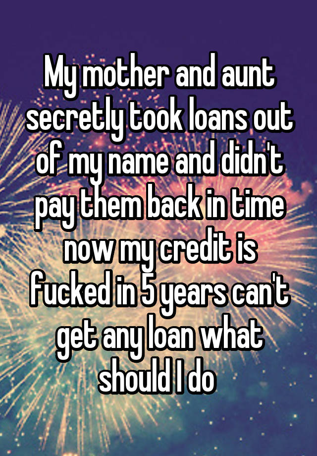 My mother and aunt secretly took loans out of my name and didn't pay them back in time now my credit is fucked in 5 years can't get any loan what should I do 