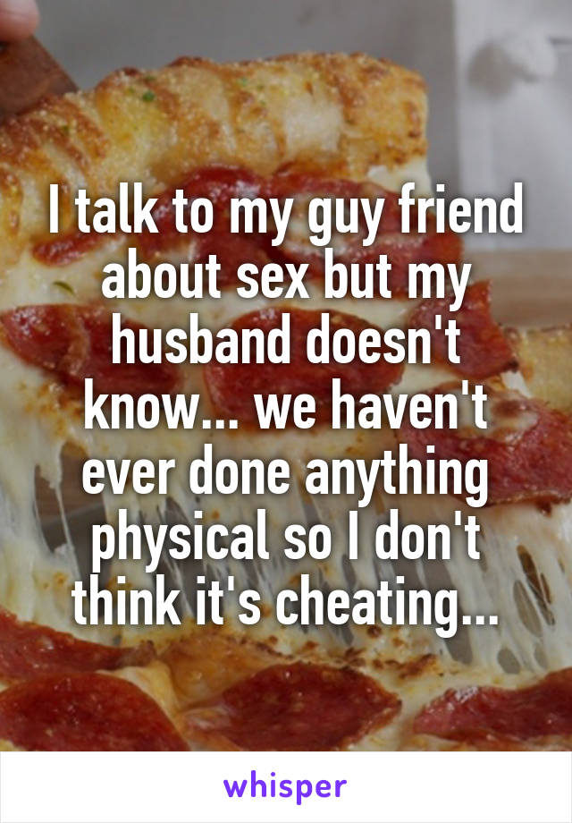 I talk to my guy friend about sex but my husband doesn't know... we haven't ever done anything physical so I don't think it's cheating...