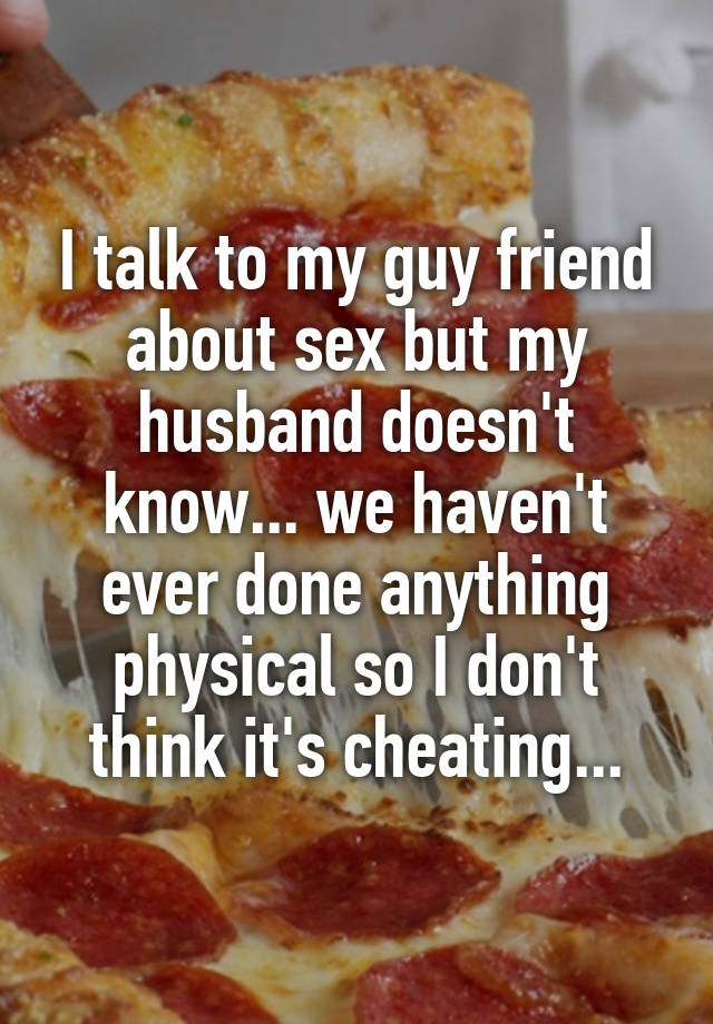 I talk to my guy friend about sex but my husband doesn't know... we haven't ever done anything physical so I don't think it's cheating...