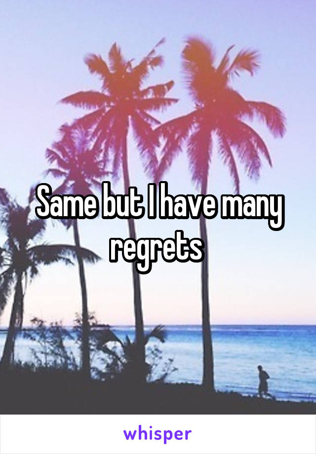 Same but I have many regrets 