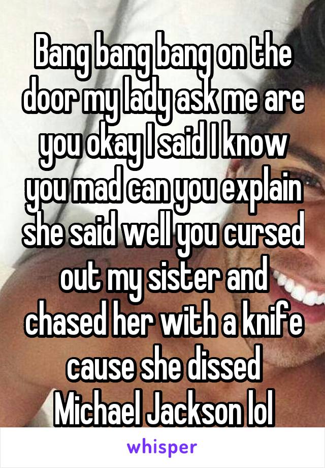 Bang bang bang on the door my lady ask me are you okay I said I know you mad can you explain she said well you cursed out my sister and chased her with a knife cause she dissed Michael Jackson lol