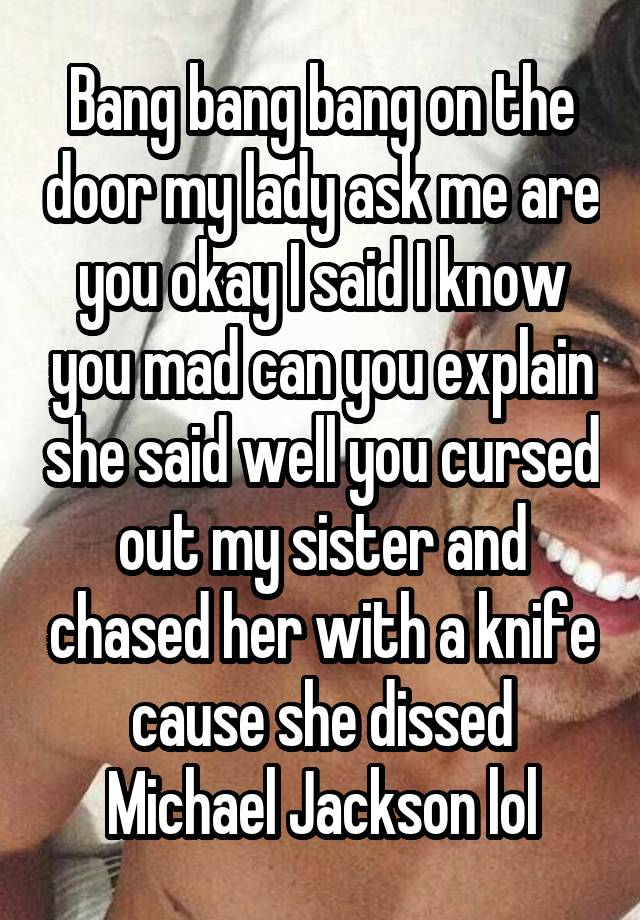 Bang bang bang on the door my lady ask me are you okay I said I know you mad can you explain she said well you cursed out my sister and chased her with a knife cause she dissed Michael Jackson lol