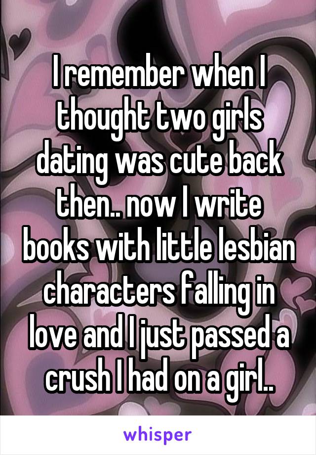 I remember when I thought two girls dating was cute back then.. now I write books with little lesbian characters falling in love and I just passed a crush I had on a girl..