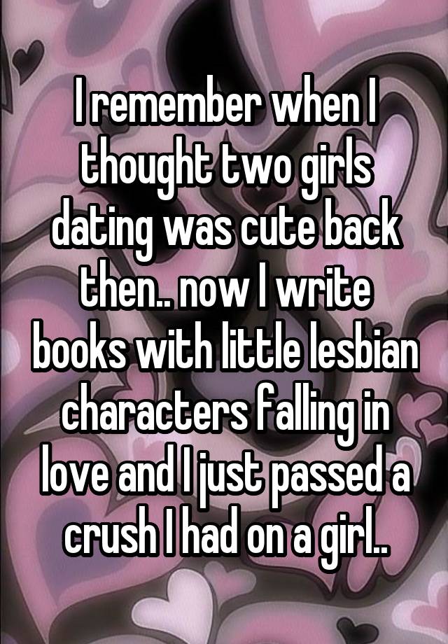 I remember when I thought two girls dating was cute back then.. now I write books with little lesbian characters falling in love and I just passed a crush I had on a girl..