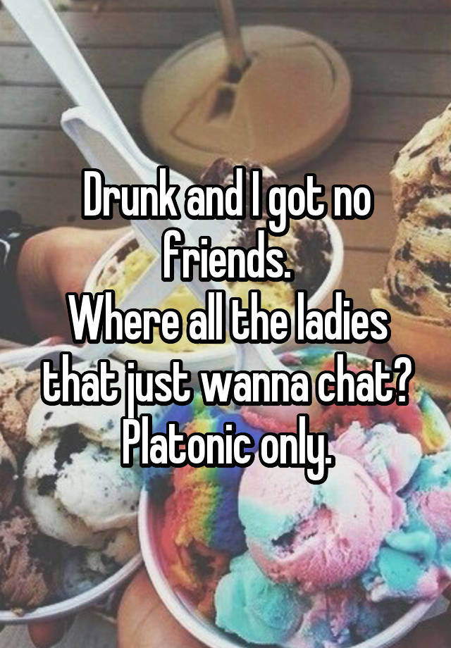 Drunk and I got no friends.
Where all the ladies that just wanna chat?
Platonic only.