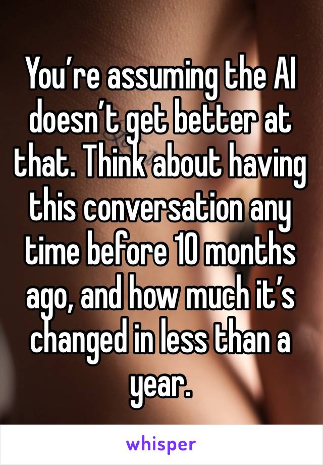 You’re assuming the AI doesn’t get better at that. Think about having this conversation any time before 10 months ago, and how much it’s changed in less than a year. 