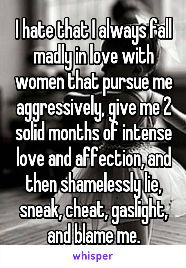 I hate that I always fall madly in love with women that pursue me aggressively, give me 2 solid months of intense love and affection, and then shamelessly lie, sneak, cheat, gaslight, and blame me.