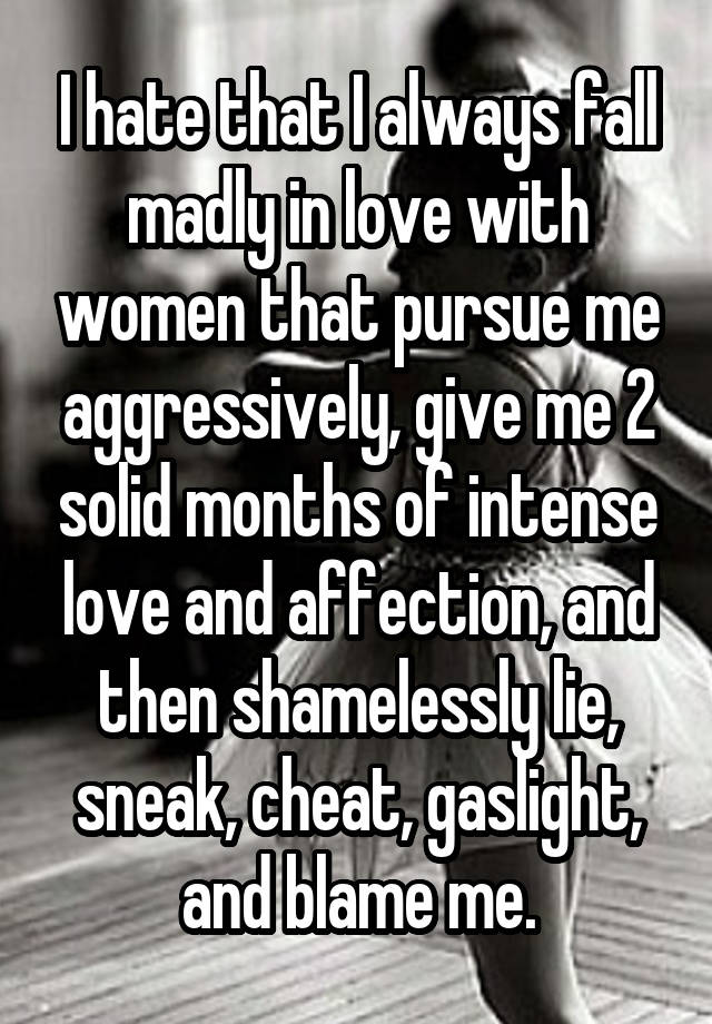 I hate that I always fall madly in love with women that pursue me aggressively, give me 2 solid months of intense love and affection, and then shamelessly lie, sneak, cheat, gaslight, and blame me.