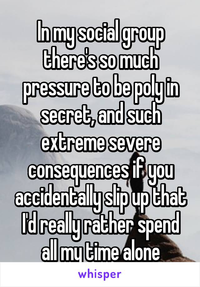 In my social group there's so much pressure to be poly in secret, and such extreme severe consequences if you accidentally slip up that I'd really rather spend all my time alone