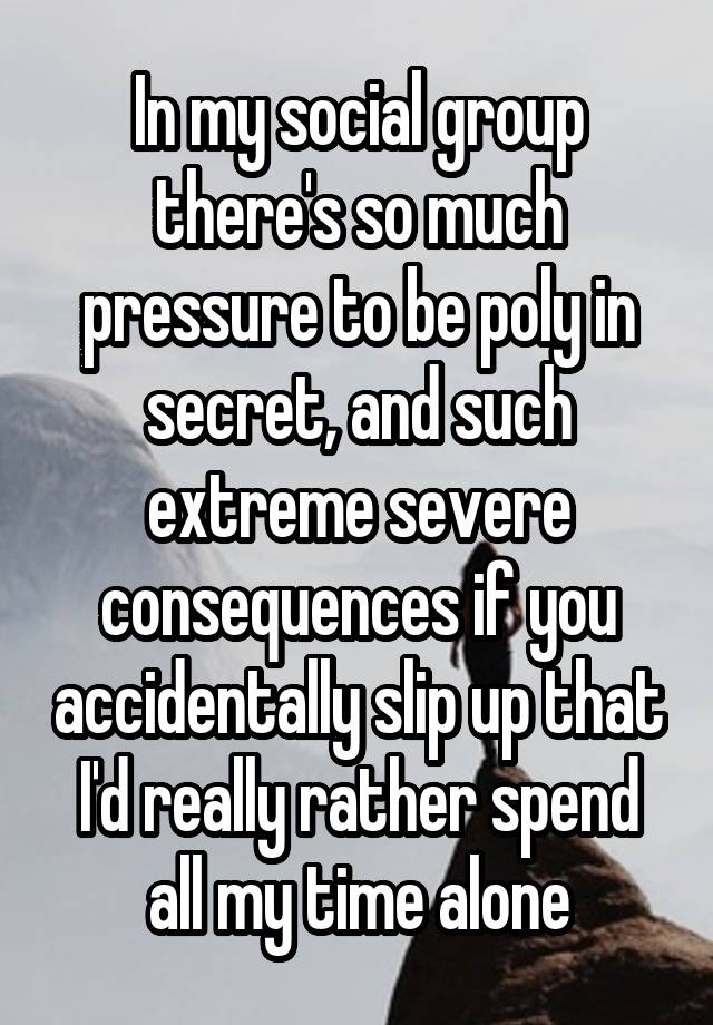 In my social group there's so much pressure to be poly in secret, and such extreme severe consequences if you accidentally slip up that I'd really rather spend all my time alone