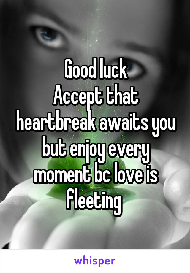 Good luck
Accept that heartbreak awaits you but enjoy every moment bc love is fleeting 